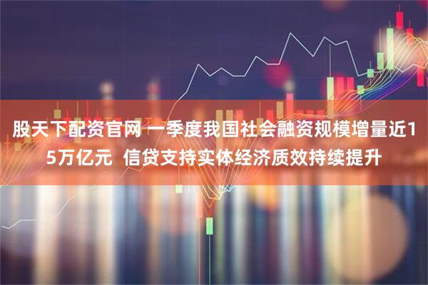 股天下配资官网 一季度我国社会融资规模增量近15万亿元  信贷支持实体经济质效持续提升