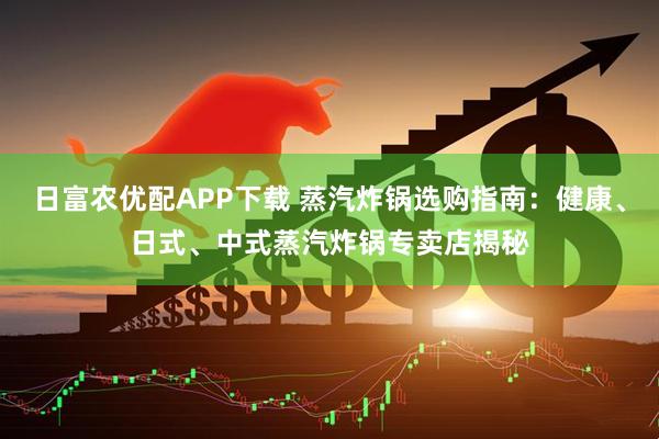 日富农优配APP下载 蒸汽炸锅选购指南：健康、日式、中式蒸汽炸锅专卖店揭秘