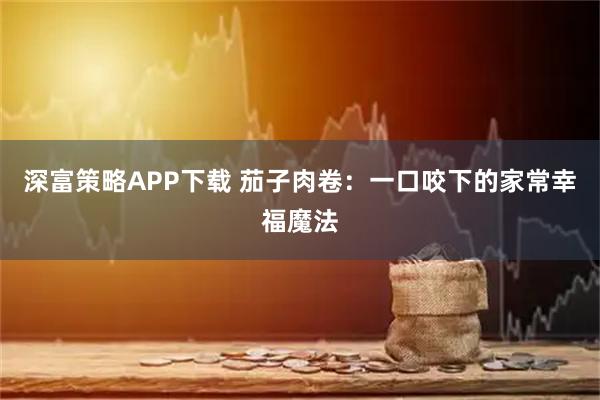 深富策略APP下载 茄子肉卷：一口咬下的家常幸福魔法