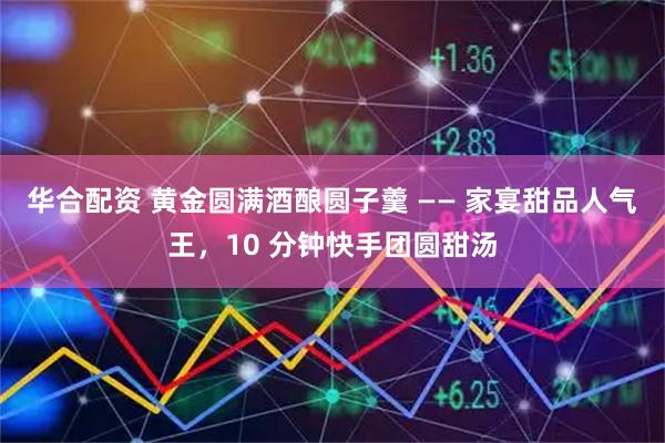 华合配资 黄金圆满酒酿圆子羹 —— 家宴甜品人气王，10 分钟快手团圆甜汤