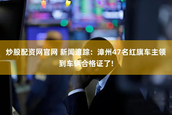 炒股配资网官网 新闻追踪：漳州47名红旗车主领到车辆合格证了!