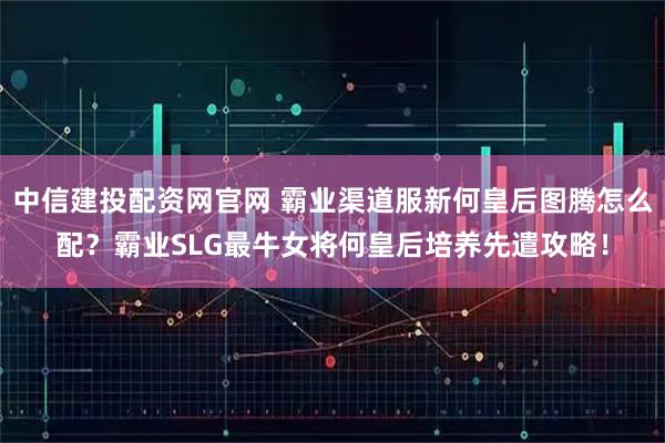 中信建投配资网官网 霸业渠道服新何皇后图腾怎么配？霸业SLG最牛女将何皇后培养先遣攻略！