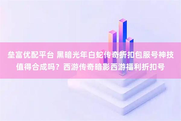 垒富优配平台 黑暗光年白蛇传奇折扣包服号神技值得合成吗？西游传奇暗影西游福利折扣号