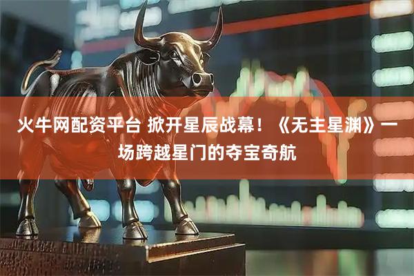 火牛网配资平台 掀开星辰战幕！《无主星渊》一场跨越星门的夺宝奇航