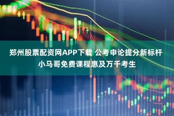 郑州股票配资网APP下载 公考申论提分新标杆 小马哥免费课程惠及万千考生