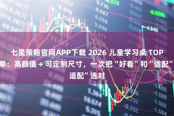 七星策略官网APP下载 2026 儿童学习桌 TOP5 榜单：高颜值 + 可定制尺寸，一次把“好看”和“适配”选对