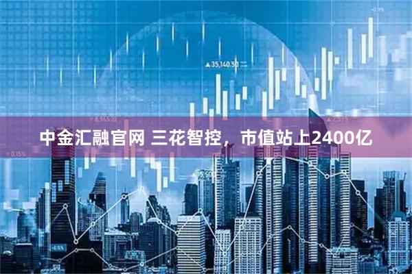 中金汇融官网 三花智控，市值站上2400亿