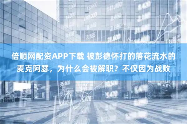 倍顺网配资APP下载 被彭德怀打的落花流水的麦克阿瑟，为什么会被解职？不仅因为战败
