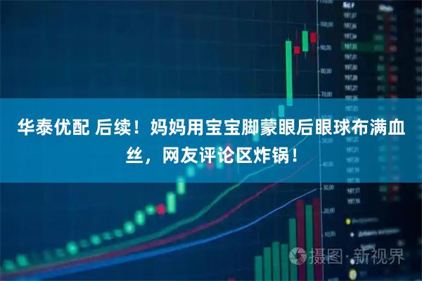 华泰优配 后续！妈妈用宝宝脚蒙眼后眼球布满血丝，网友评论区炸锅！