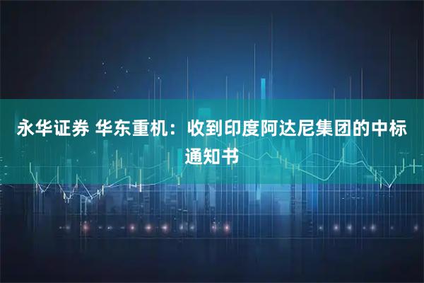 永华证券 华东重机：收到印度阿达尼集团的中标通知书
