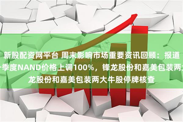 新股配资网平台 周末影响市场重要资讯回顾：报道称三星电子将一季度NAND价格上调100%，锋龙股份和嘉美包装两大牛股停牌核查