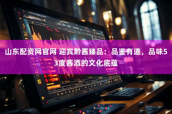 山东配资网官网 迎宾黔酱臻品：品鉴有道，品味53度酱酒的文化底蕴