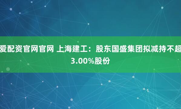 爱配资官网官网 上海建工：股东国盛集团拟减持不超3.00%股份