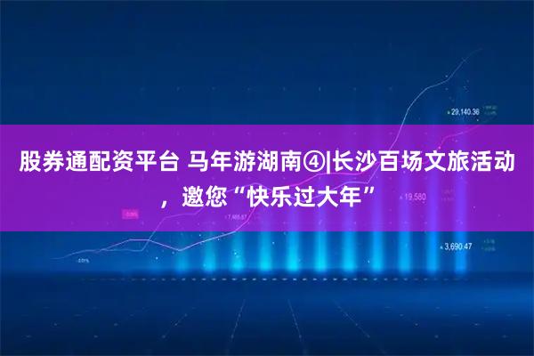 股券通配资平台 马年游湖南④|长沙百场文旅活动，邀您“快乐过大年”