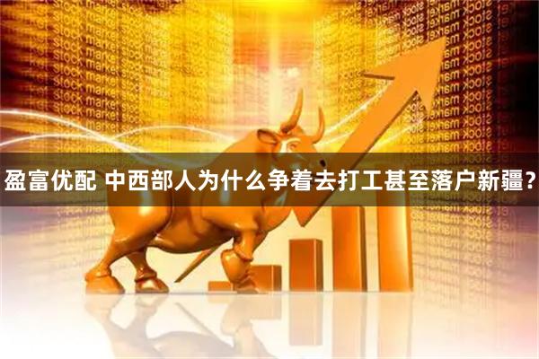 盈富优配 中西部人为什么争着去打工甚至落户新疆？