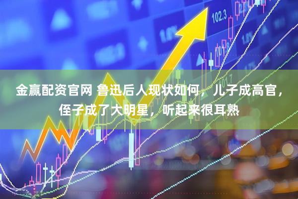 金赢配资官网 鲁迅后人现状如何，儿子成高官，侄子成了大明星，听起来很耳熟