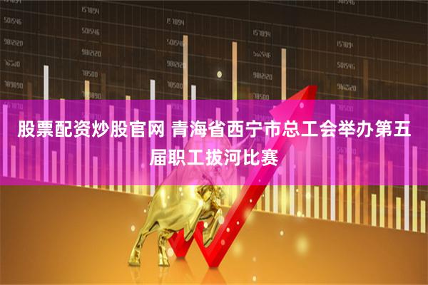 股票配资炒股官网 青海省西宁市总工会举办第五届职工拔河比赛